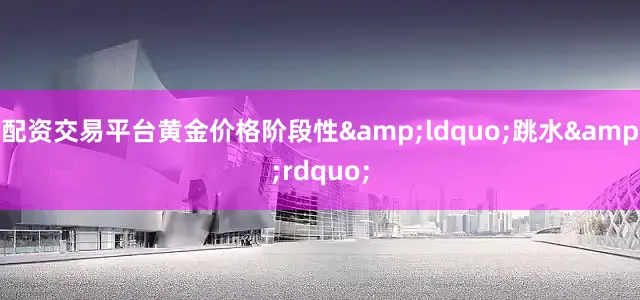 配资交易平台黄金价格阶段性&ldquo;跳水&rdquo;