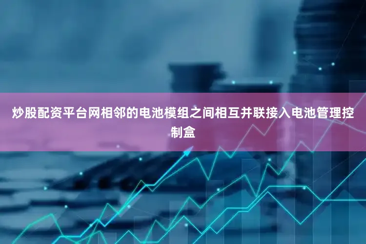 炒股配资平台网相邻的电池模组之间相互并联接入电池管理控制盒