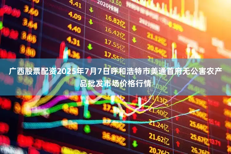 广西股票配资2025年7月7日呼和浩特市美通首府无公害农产品批发市场价格行情