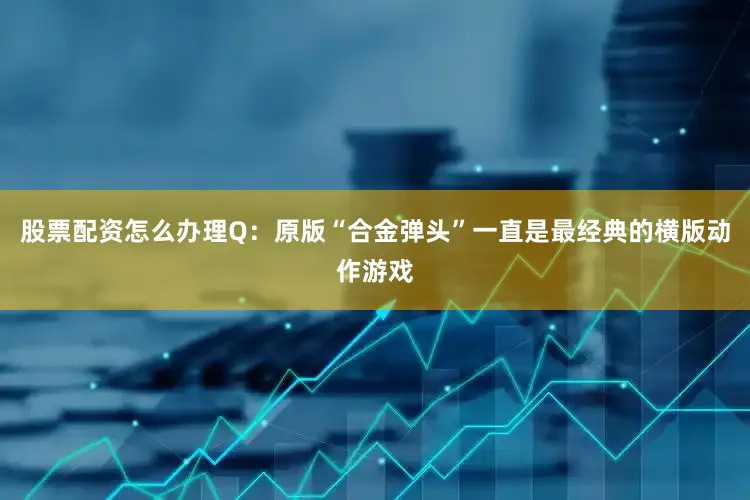 股票配资怎么办理Q：原版“合金弹头”一直是最经典的横版动作游戏