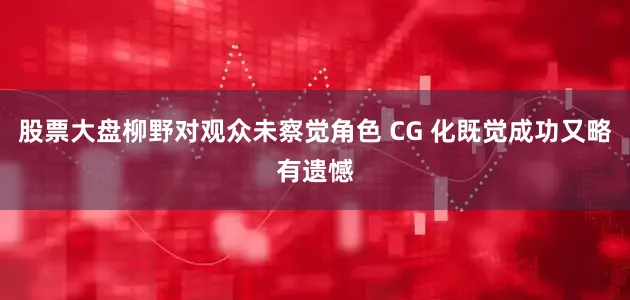 股票大盘柳野对观众未察觉角色 CG 化既觉成功又略有遗憾