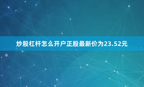 炒股杠杆怎么开户正股最新价为23.52元