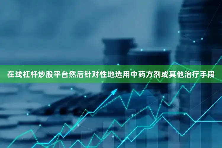 在线杠杆炒股平台然后针对性地选用中药方剂或其他治疗手段