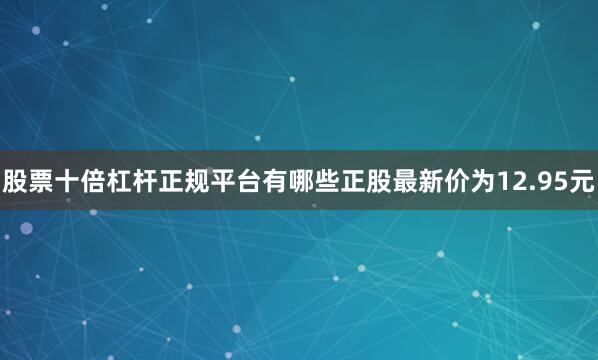 股票十倍杠杆正规平台有哪些正股最新价为12.95元