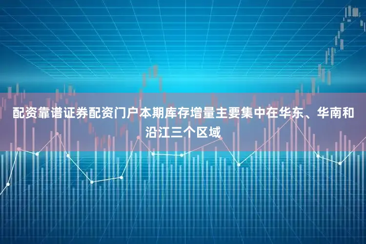 配资靠谱证券配资门户本期库存增量主要集中在华东、华南和沿江三个区域